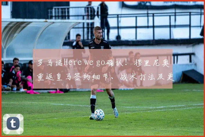 罗马诺Here we go确认!穆里尼奥重返皇马签约细节、战术打法及更衣室影响深度解析
