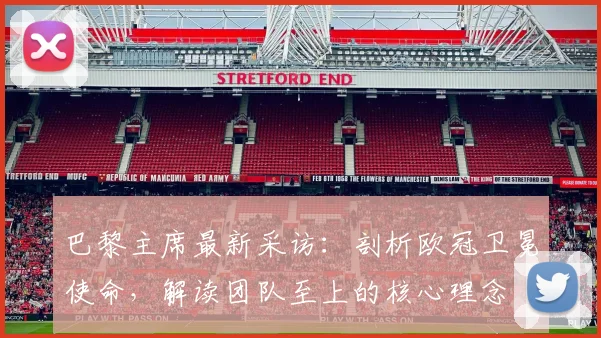 巴黎主席最新采访：剖析欧冠卫冕使命，解读团队至上的核心理念