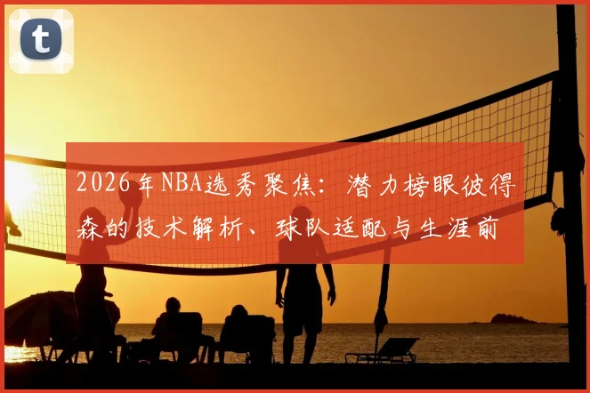 2026年NBA选秀聚焦:潜力榜眼彼得森的技术解析、球队适配与生涯前景展望
