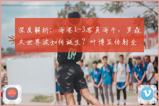 深度解析:海港1-3客负海牛,罗森文世界波如何诞生?叶博亚传射全记录
