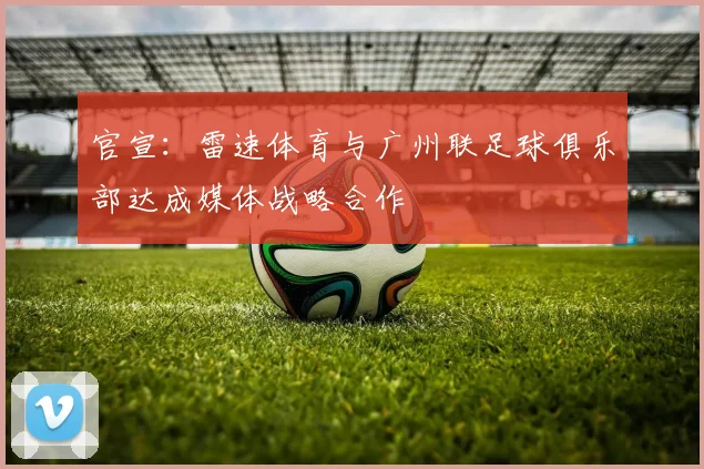 官宣:雷速体育与广州联足球俱乐部达成媒体战略合作