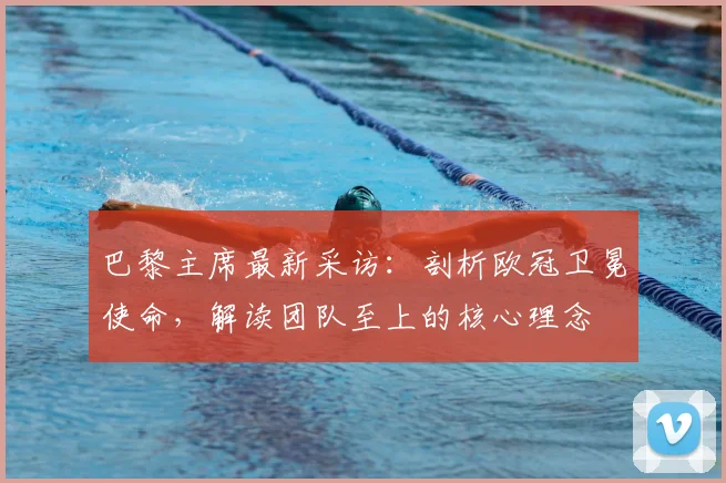 巴黎主席最新采访:剖析欧冠卫冕使命,解读团队至上的核心理念
