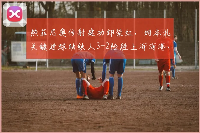 热菲尼奥传射建功却染红,姆本扎关键进球助铁人3-2险胜上海海港,比赛过程详解