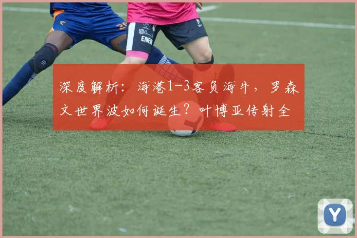 深度解析：海港1-3客负海牛，罗森文世界波如何诞生？叶博亚传射全记录