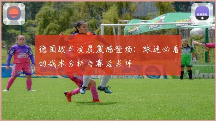 德国战车凌晨震撼登场:球迷必看的战术分析与赛后点评