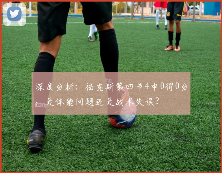 深度分析:福克斯第四节4中0得0分,是体能问题还是战术失误?