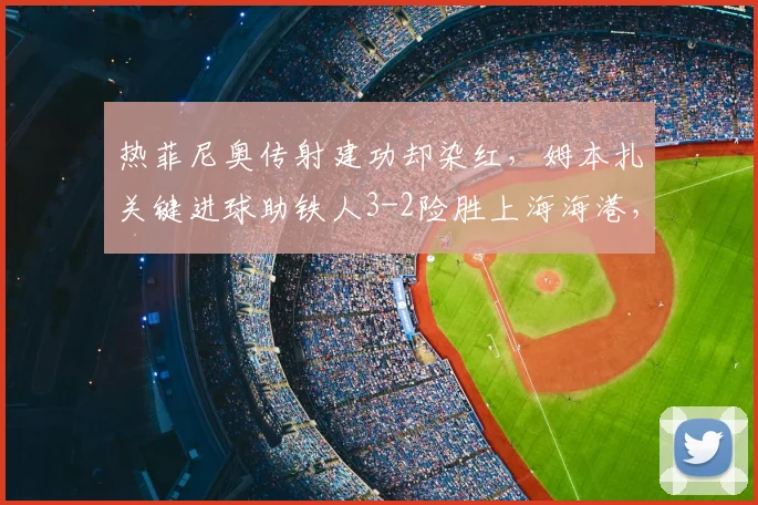 热菲尼奥传射建功却染红,姆本扎关键进球助铁人3-2险胜上海海港,比赛过程详解